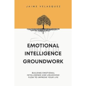 Emotional Intelligence Groundwork: Building Emotional Intelligence and Unlocking Flow To Improve Your Life